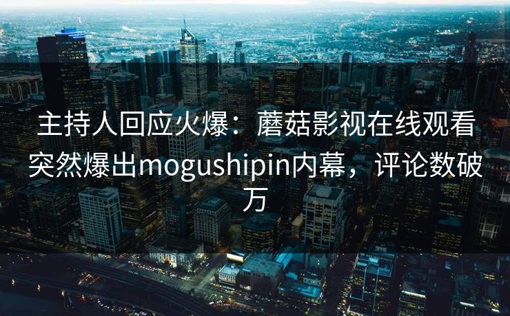 主持人回应火爆：蘑菇影视在线观看突然爆出mogushipin内幕，评论数破万
