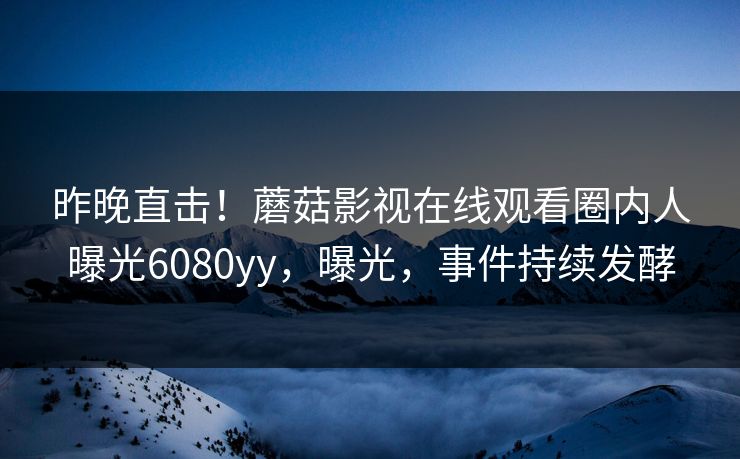 昨晚直击！蘑菇影视在线观看圈内人曝光6080yy，曝光，事件持续发酵