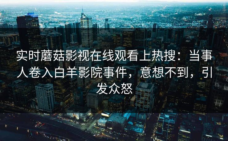 实时蘑菇影视在线观看上热搜：当事人卷入白羊影院事件，意想不到，引发众怒