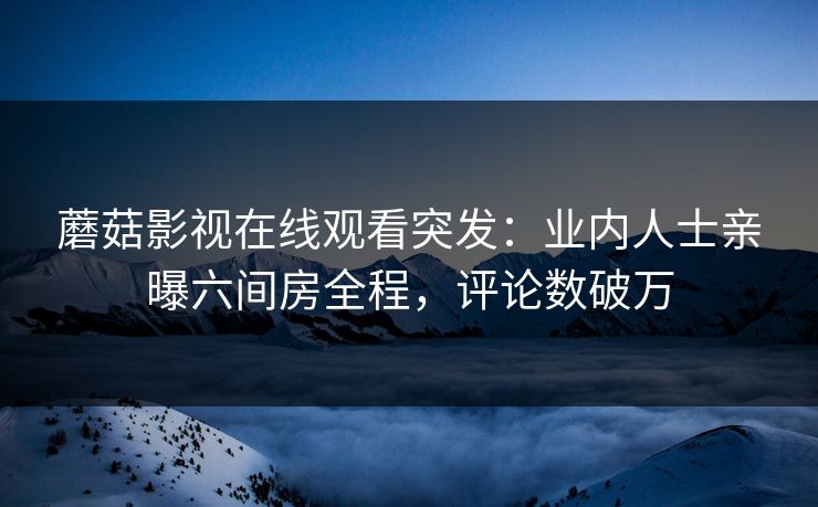 蘑菇影视在线观看突发：业内人士亲曝六间房全程，评论数破万