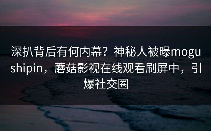 深扒背后有何内幕？神秘人被曝mogushipin，蘑菇影视在线观看刷屏中，引爆社交圈
