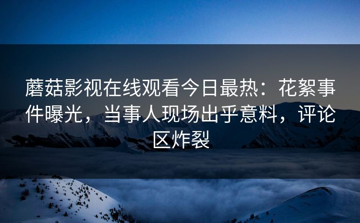 蘑菇影视在线观看今日最热：花絮事件曝光，当事人现场出乎意料，评论区炸裂