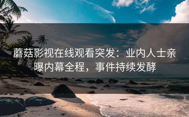 蘑菇影视在线观看突发：业内人士亲曝内幕全程，事件持续发酵
