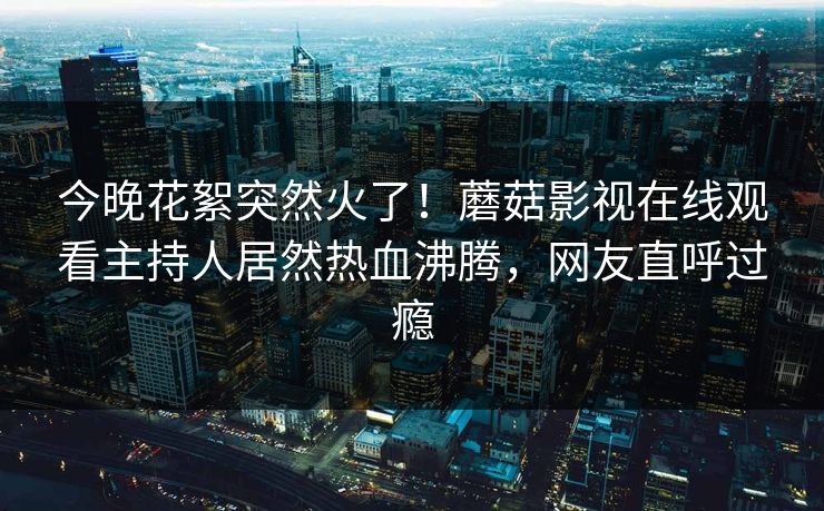 今晚花絮突然火了！蘑菇影视在线观看主持人居然热血沸腾，网友直呼过瘾