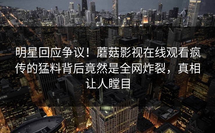 明星回应争议！蘑菇影视在线观看疯传的猛料背后竟然是全网炸裂，真相让人瞠目