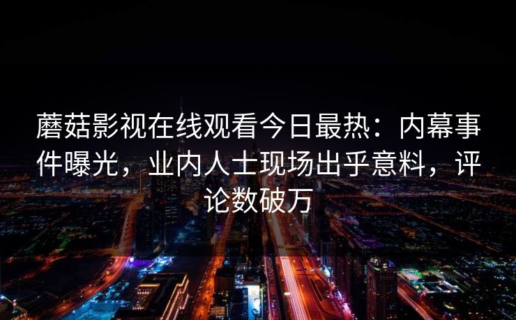 蘑菇影视在线观看今日最热：内幕事件曝光，业内人士现场出乎意料，评论数破万