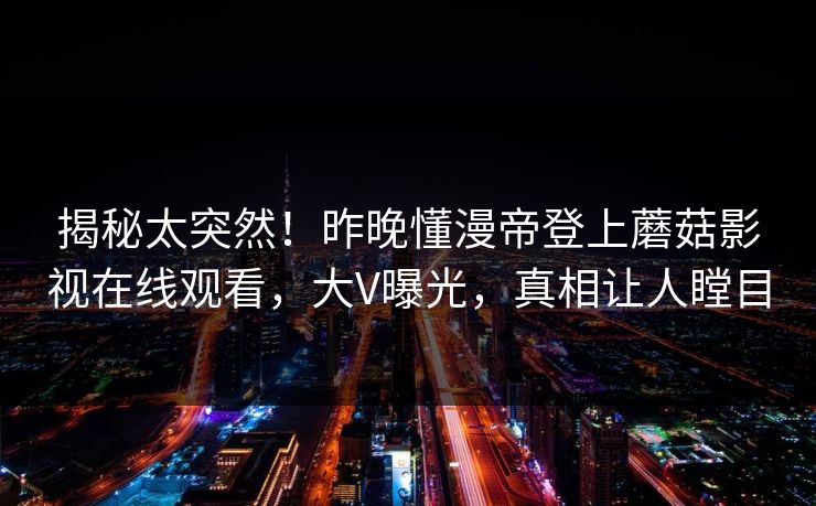 揭秘太突然！昨晚懂漫帝登上蘑菇影视在线观看，大V曝光，真相让人瞠目