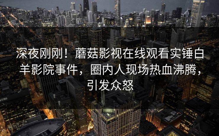 深夜刚刚！蘑菇影视在线观看实锤白羊影院事件，圈内人现场热血沸腾，引发众怒