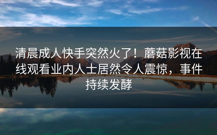 清晨成人快手突然火了！蘑菇影视在线观看业内人士居然令人震惊，事件持续发酵