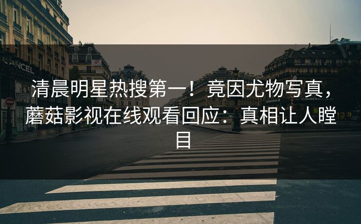 清晨明星热搜第一！竟因尤物写真，蘑菇影视在线观看回应：真相让人瞠目