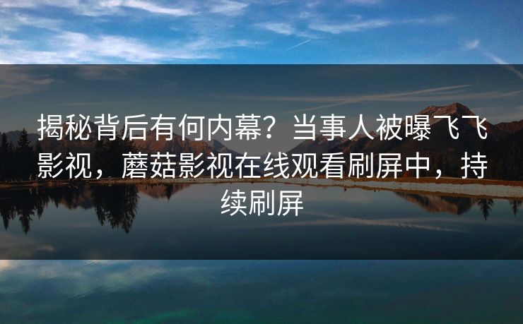 揭秘背后有何内幕？当事人被曝飞飞影视，蘑菇影视在线观看刷屏中，持续刷屏