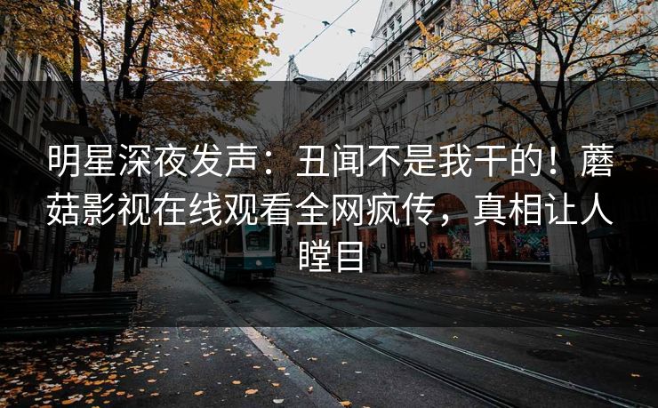明星深夜发声：丑闻不是我干的！蘑菇影视在线观看全网疯传，真相让人瞠目