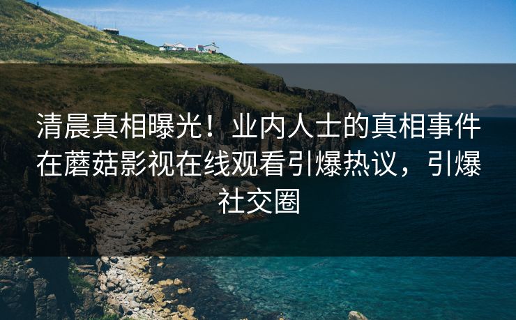 清晨真相曝光！业内人士的真相事件在蘑菇影视在线观看引爆热议，引爆社交圈