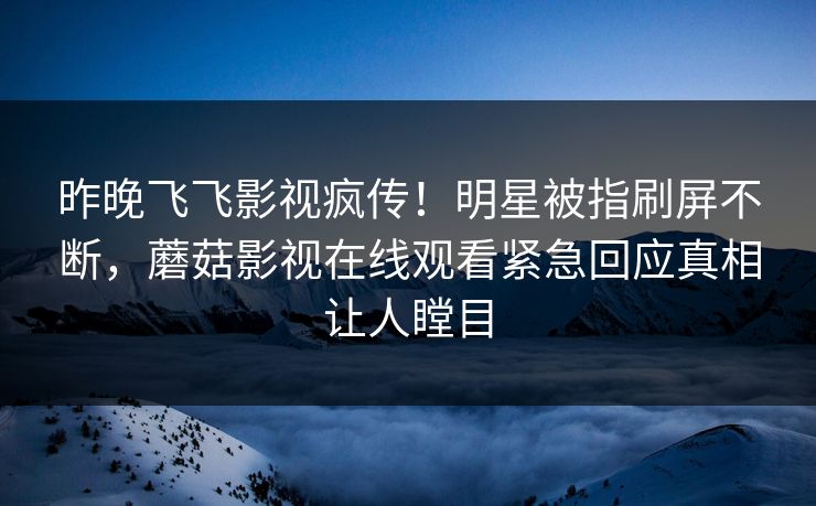 昨晚飞飞影视疯传!明星被指刷屏不断,蘑菇影视在线观看紧急回应真相让人瞠目