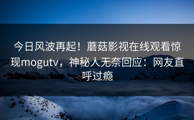 今日风波再起!蘑菇影视在线观看惊现mogutv,神秘人无奈回应:网友直呼过瘾 今日风波再起!蘑菇影视在线观看惊现mogutv,神秘人无奈回应:网友直呼过瘾