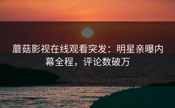 蘑菇影视在线观看突发：明星亲曝内幕全程，评论数破万