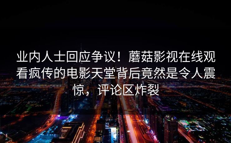 业内人士回应争议！蘑菇影视在线观看疯传的电影天堂背后竟然是令人震惊，评论区炸裂