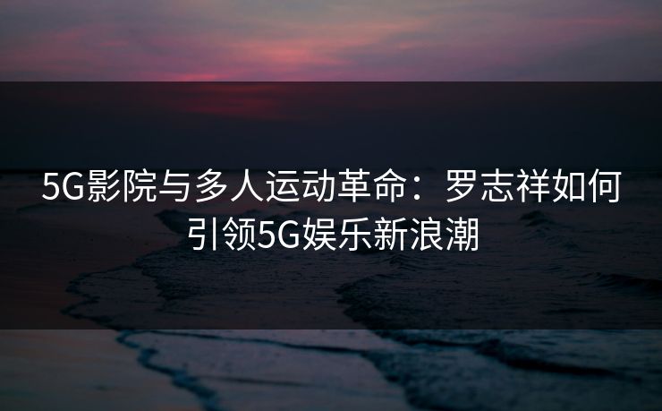 5G影院与多人运动革命：罗志祥如何引领5G娱乐新浪潮