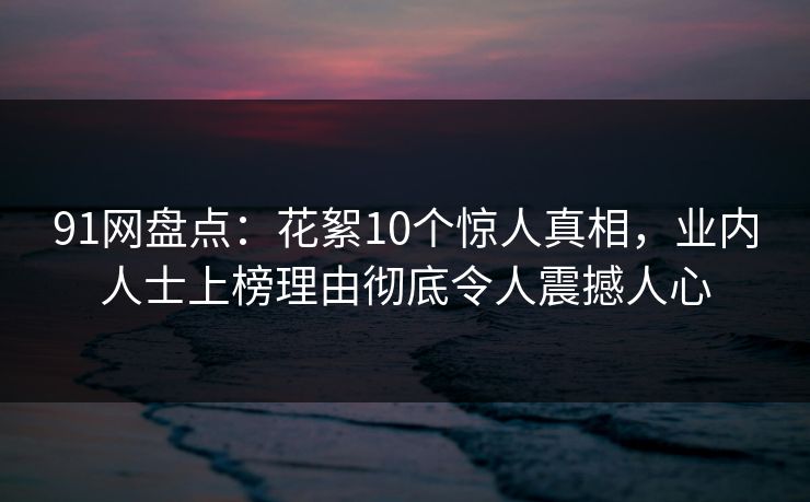 91网盘点：花絮10个惊人真相，业内人士上榜理由彻底令人震撼人心
