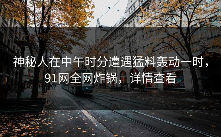 神秘人在中午时分遭遇猛料轰动一时，91网全网炸锅，详情查看