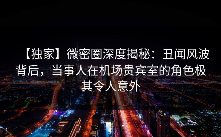 【独家】微密圈深度揭秘：丑闻风波背后，当事人在机场贵宾室的角色极其令人意外