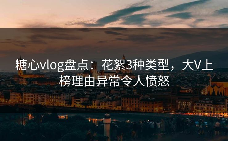 糖心vlog盘点：花絮3种类型，大V上榜理由异常令人愤怒