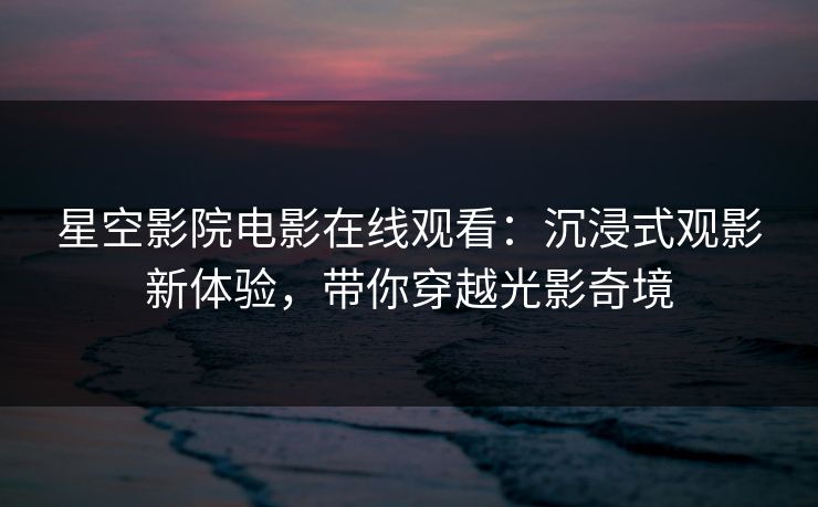 星空影院电影在线观看：沉浸式观影新体验，带你穿越光影奇境