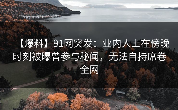 【爆料】91网突发：业内人士在傍晚时刻被曝曾参与秘闻，无法自持席卷全网