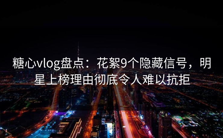 糖心vlog盘点：花絮9个隐藏信号，明星上榜理由彻底令人难以抗拒