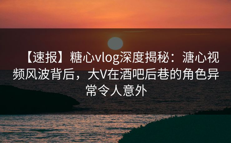 【速报】糖心vlog深度揭秘：溏心视频风波背后，大V在酒吧后巷的角色异常令人意外