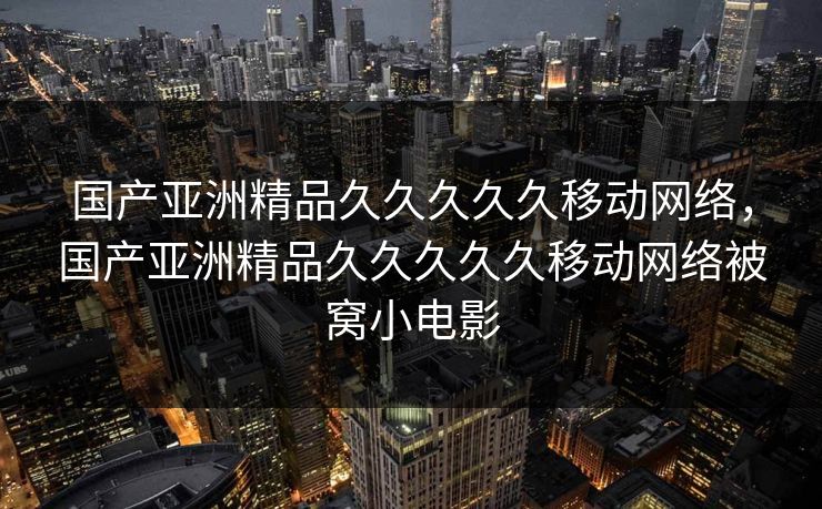 国产亚洲精品久久久久久移动网络，国产亚洲精品久久久久久移动网络被窝小电影