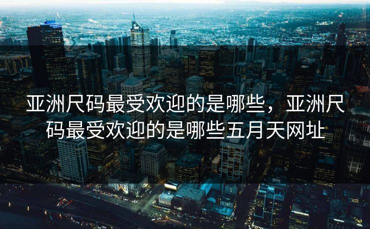 亚洲尺码最受欢迎的是哪些，亚洲尺码最受欢迎的是哪些五月天网址