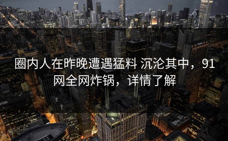 圈内人在昨晚遭遇猛料 沉沦其中，91网全网炸锅，详情了解