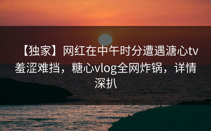 【独家】网红在中午时分遭遇溏心tv 羞涩难挡，糖心vlog全网炸锅，详情深扒