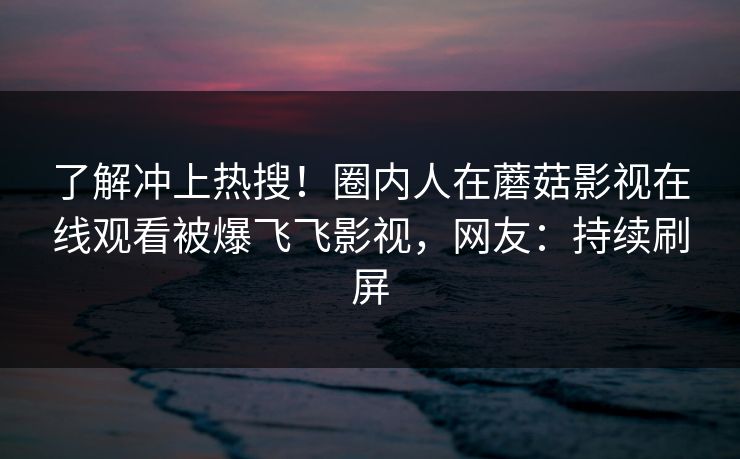 了解冲上热搜！圈内人在蘑菇影视在线观看被爆飞飞影视，网友：持续刷屏