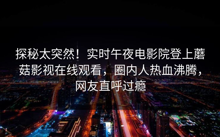 探秘太突然！实时午夜电影院登上蘑菇影视在线观看，圈内人热血沸腾，网友直呼过瘾