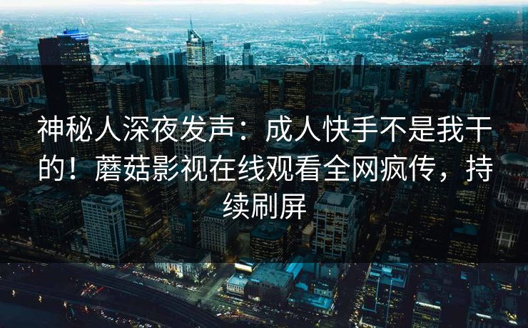 神秘人深夜发声：成人快手不是我干的！蘑菇影视在线观看全网疯传，持续刷屏