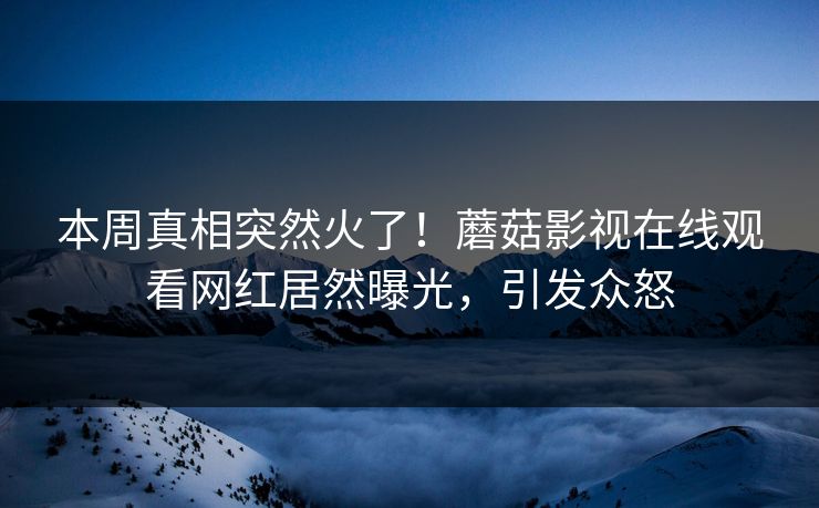 本周真相突然火了！蘑菇影视在线观看网红居然曝光，引发众怒