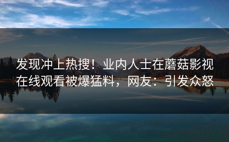 发现冲上热搜！业内人士在蘑菇影视在线观看被爆猛料，网友：引发众怒