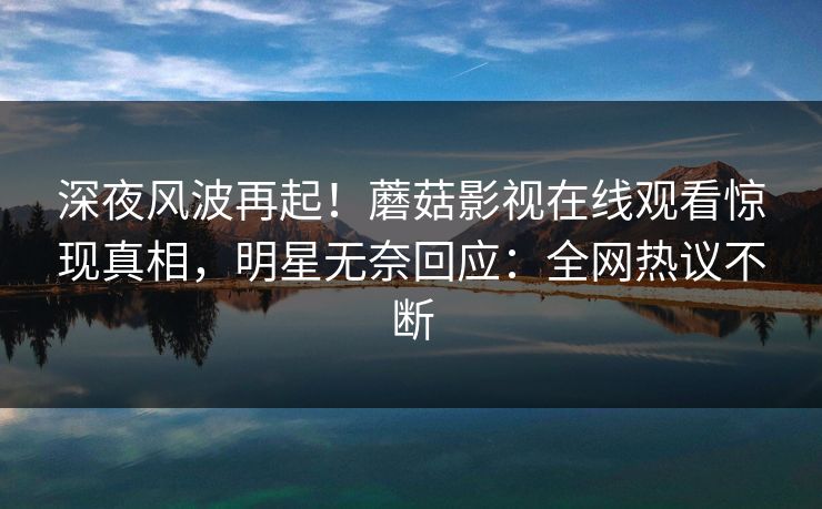 深夜风波再起！蘑菇影视在线观看惊现真相，明星无奈回应：全网热议不断