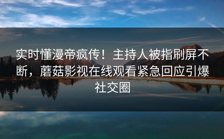 实时懂漫帝疯传！主持人被指刷屏不断，蘑菇影视在线观看紧急回应引爆社交圈
