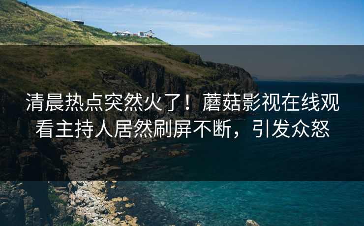 清晨热点突然火了！蘑菇影视在线观看主持人居然刷屏不断，引发众怒
