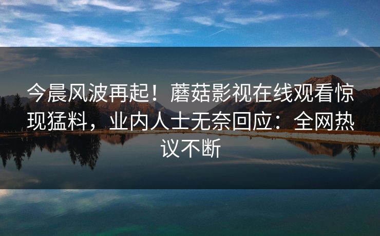 今晨风波再起！蘑菇影视在线观看惊现猛料，业内人士无奈回应：全网热议不断