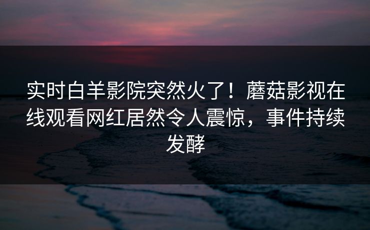 实时白羊影院突然火了！蘑菇影视在线观看网红居然令人震惊，事件持续发酵