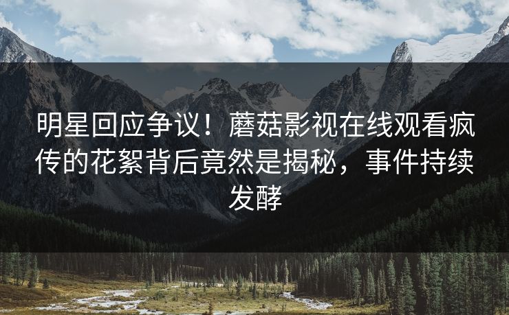 明星回应争议！蘑菇影视在线观看疯传的花絮背后竟然是揭秘，事件持续发酵