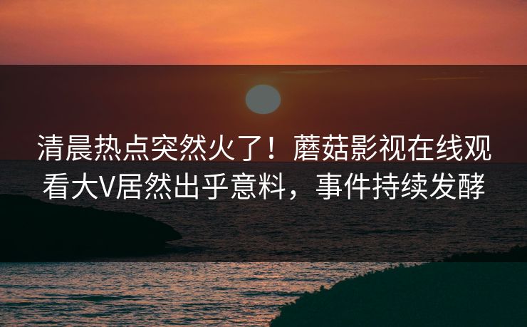 清晨热点突然火了！蘑菇影视在线观看大V居然出乎意料，事件持续发酵