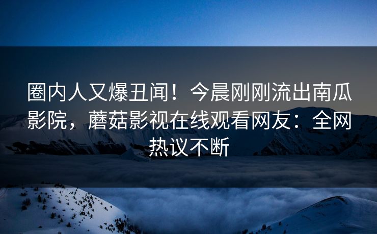 圈内人又爆丑闻！今晨刚刚流出南瓜影院，蘑菇影视在线观看网友：全网热议不断