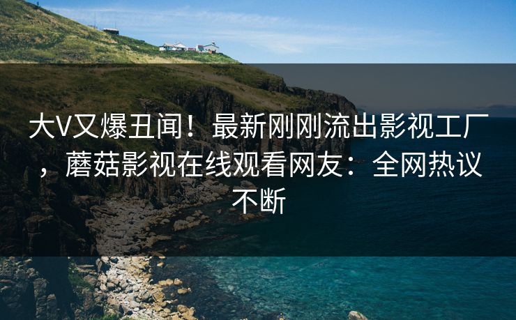 大V又爆丑闻！最新刚刚流出影视工厂，蘑菇影视在线观看网友：全网热议不断