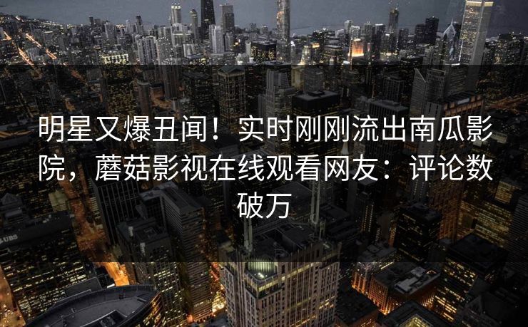 明星又爆丑闻！实时刚刚流出南瓜影院，蘑菇影视在线观看网友：评论数破万