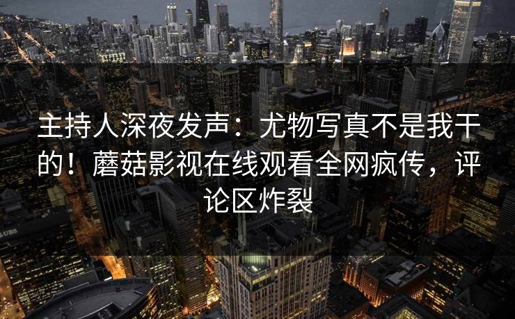 主持人深夜发声：尤物写真不是我干的！蘑菇影视在线观看全网疯传，评论区炸裂